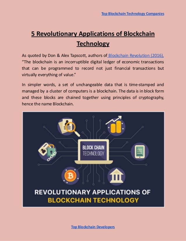 Top Blockchain Technology Companies
5 Revolutionary Applications of Blockchain
Technology
As quoted by Don & Alex Tapscott, authors of Blockchain Revolution (2016),
“The blockchain is an incorruptible digital ledger of economic transactions
that can be programmed to record not just financial transactions but
virtually everything of value.”
In simpler words, a set of unchangeable data that is time-stamped and
managed by a cluster of computers is a blockchain. The data is in block form
and these blocks are chained together using principles of cryptography,
hence the name Blockchain.
Top Blockchain Developers
 