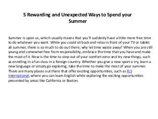 5 Rewarding and Unexpected Ways to Spend your 
Summer 
Summer is upon us, which usually means that you’ll suddenly have a little more free time 
to do whatever you want. While you could sit back and relax in front of your TV or tablet 
all summer, there is so much to do out there; why let time waste away? When you are still 
young and somewhat free from responsibility, embrace the time that you have and make 
the most of it. Now is the time to step out of your comfort zone and try new things, such 
as enrolling in a fun class in a foreign country. Whether you give a new sport a try, learn a 
new language or simply go exploring, take the time to make the most of your summer. 
There are many places out there that offer exciting opportunities, such as FLS 
International, where you can learn English while exploring the exciting opportunities 
presented by areas like California or Boston. 
 