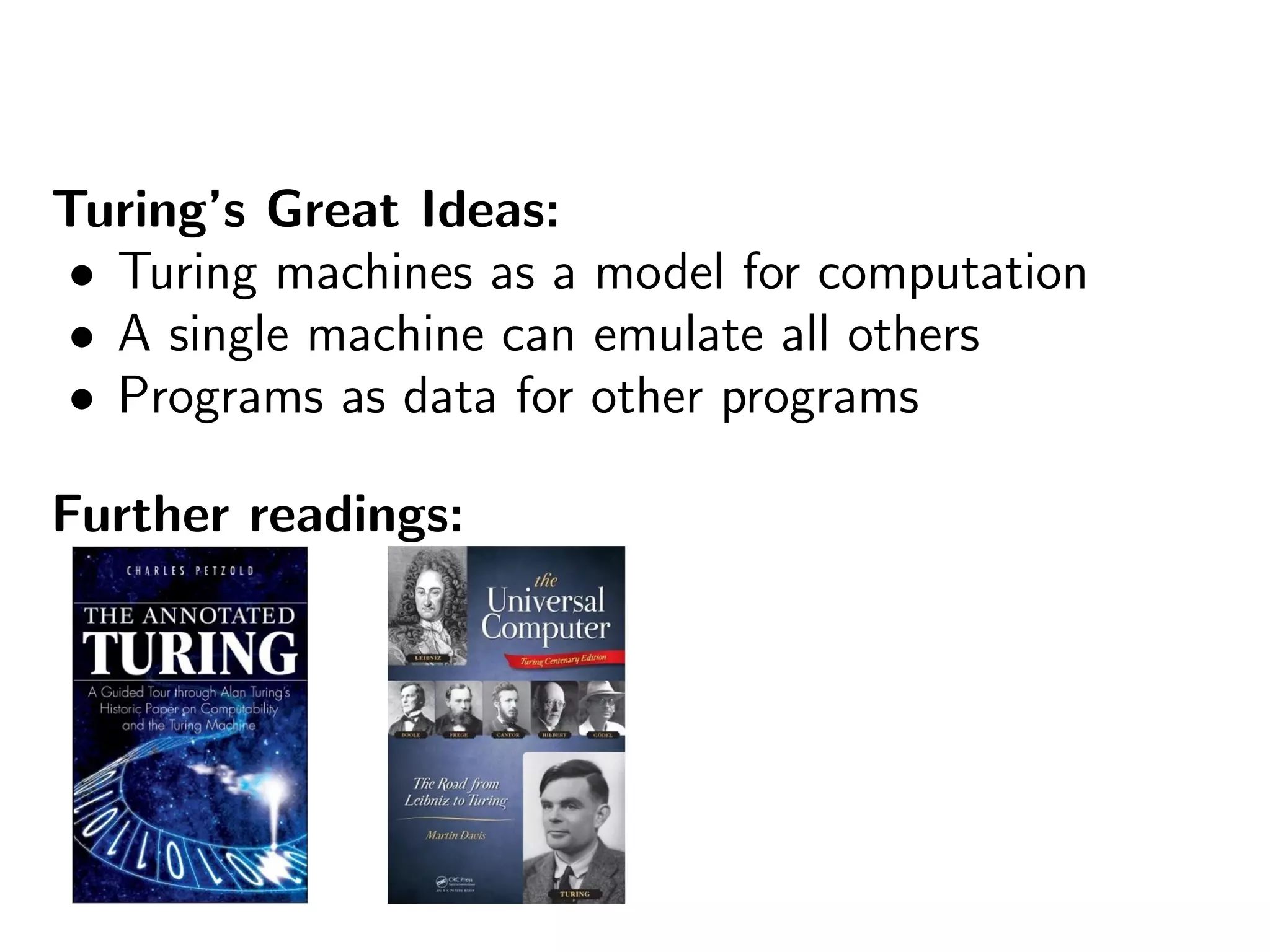 Turing’s Great Ideas:
• Turing machines as a model for computation
• A single machine can emulate all others
• Programs as data for other programs
Further readings:
 