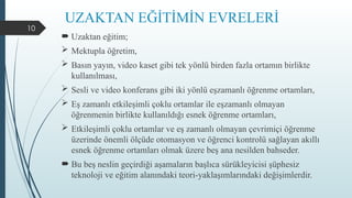 10
UZAKTAN EĞİTİMİN EVRELERİ
 Uzaktan eğitim;
 Mektupla öğretim,
 Basın yayın, video kaset gibi tek yönlü birden fazla ortamın birlikte
kullanılması,
 Sesli ve video konferans gibi iki yönlü eşzamanlı öğrenme ortamları,
 Eş zamanlı etkileşimli çoklu ortamlar ile eşzamanlı olmayan
öğrenmenin birlikte kullanıldığı esnek öğrenme ortamları,
 Etkileşimli çoklu ortamlar ve eş zamanlı olmayan çevrimiçi öğrenme
üzerinde önemli ölçüde otomasyon ve öğrenci kontrolü sağlayan akıllı
esnek öğrenme ortamları olmak üzere beş ana nesilden bahseder.
 Bu beş neslin geçirdiği aşamaların başlıca sürükleyicisi şüphesiz
teknoloji ve eğitim alanındaki teori-yaklaşımlarındaki değişimlerdir.
 