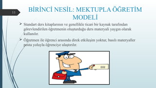 11
BİRİNCİ NESİL: MEKTUPLA ÖĞRETİM
MODELİ
 Standart ders kitaplarının ve genellikle ticari bir kaynak tarafından
görevlendirilen öğretmenin oluşturduğu ders materyali yaygın olarak
kullanılır.
 Öğretmen ile öğrenci arasında direk etkileşim yoktur, basılı materyaller
posta yoluyla öğrenciye ulaştırılır.
 
