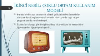 12
İKİNCİ NESİL: ÇOKLU ORTAM KULLANIM
MODELİ
 Bu nesilde başlıca ortam özel olarak geliştirilen basılı metinler,
standart ders kitapları ve makalelerin televizyonla veya radyo
programları ile sunulmaktaydı.
 İlk nesilde olduğu gibi iletişim sadece tek yönlüdür ve materyaller
öğretmenden öğrenciye ulaştırılır.
 