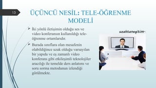 13 ÜÇÜNCÜ NESİL: TELE-ÖĞRENME
MODELİ
 İki yönlü iletişimin olduğu ses ve
video konferansın kullanıldığı tele-
öğrenme ortamlarıdır.
 Burada sınıflara olan mesafenin
olabildiğince uzak olduğu varsayılan
bir yapıda ve eş zamanlı video
konferans gibi etkileşimli teknolojiler
aracılığı ile temelde ders anlatımı ve
soru sorma metodunun izlendiği
görülmekte.
 