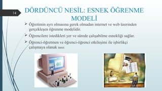 14
DÖRDÜNCÜ NESİL: ESNEK ÖĞRENME
MODELİ
 Öğretimin ayrı olmasına gerek olmadan internet ve web üzerinden
gerçekleşen öğrenme modelidir.
 Öğrencilere istedikleri yer ve sürede çalışabilme esnekliği sağlar.
 Öğrenci-öğretmen ve öğrenci-öğrenci etkileşimi ile işbirlikçi
çalışmaya olanak tanır.
 