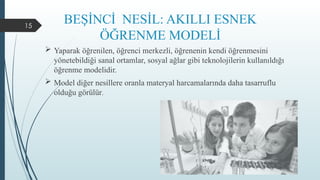 15
BEŞİNCİ NESİL: AKILLI ESNEK
ÖĞRENME MODELİ
 Yaparak öğrenilen, öğrenci merkezli, öğrenenin kendi öğrenmesini
yönetebildiği sanal ortamlar, sosyal ağlar gibi teknolojilerin kullanıldığı
öğrenme modelidir.
 Model diğer nesillere oranla materyal harcamalarında daha tasarruflu
olduğu görülür.
 