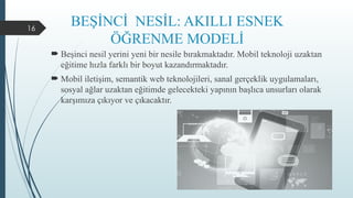 16
BEŞİNCİ NESİL: AKILLI ESNEK
ÖĞRENME MODELİ
 Beşinci nesil yerini yeni bir nesile bırakmaktadır. Mobil teknoloji uzaktan
eğitime hızla farklı bir boyut kazandırmaktadır.
 Mobil iletişim, semantik web teknolojileri, sanal gerçeklik uygulamaları,
sosyal ağlar uzaktan eğitimde gelecekteki yapının başlıca unsurları olarak
karşımıza çıkıyor ve çıkacaktır.
 