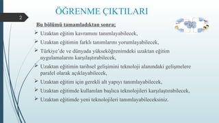 2
ÖĞRENME ÇIKTILARI
Bu bölümü tamamladıktan sonra;
 Uzaktan eğitim kavramını tanımlayabilecek,
 Uzaktan eğitimin farklı tanımlarını yorumlayabilecek,
 Türkiye’de ve dünyada yükseköğrenimdeki uzaktan eğitim
uygulamalarını karşılaştırabilecek,
 Uzaktan eğitimin tarihsel gelişimini teknoloji alanındaki gelişmelere
paralel olarak açıklayabilecek,
 Uzaktan eğitim için gerekli alt yapıyı tanımlayabilecek,
 Uzaktan eğitimde kullanılan başlıca teknolojileri karşılaştırabilecek,
 Uzaktan eğitimde yeni teknolojileri tanımlayabileceksiniz.
 
