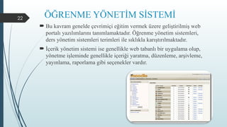 22 ÖĞRENME YÖNETİM SİSTEMİ
 Bu kavram genelde çevrimiçi eğitim vermek üzere geliştirilmiş web
portalı yazılımlarını tanımlamaktadır. Öğrenme yönetim sistemleri,
ders yönetim sistemleri terimleri ile sıklıkla karıştırılmaktadır.
 İçerik yönetim sistemi ise genellikle web tabanlı bir uygulama olup,
yönetme işleminde genellikle içeriği yaratma, düzenleme, arşivleme,
yayınlama, raporlama gibi seçenekler vardır.
 