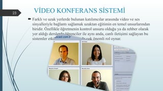 23 VİDEO KONFERANS SİSTEMİ
 Farklı ve uzak yerlerde bulunan katılımcılar arasında video ve ses
sinyalleriyle bağlantı sağlamak uzaktan eğitimin en temel unsurlarından
biridir. Özellikle öğretmenin kontrol unsuru olduğu ya da rehber olarak
yer aldığı derslerde öğrenciler ile aynı anda, canlı iletişimi sağlayan bu
sistemler etkileşimin artmasında çok önemli rol oynar.
 