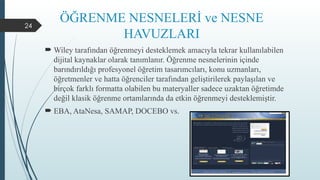 24
ÖĞRENME NESNELERİ ve NESNE
HAVUZLARI
 Wiley tarafından öğrenmeyi desteklemek amacıyla tekrar kullanılabilen
dijital kaynaklar olarak tanımlanır. Öğrenme nesnelerinin içinde
barındırıldığı profesyonel öğretim tasarımcıları, konu uzmanları,
öğretmenler ve hatta öğrenciler tarafından geliştirilerek paylaşılan ve
birçok farklı formatta olabilen bu materyaller sadece uzaktan öğretimde
değil klasik öğrenme ortamlarında da etkin öğrenmeyi desteklemiştir.
 EBA, AtaNesa, SAMAP, DOCEBO vs.
 