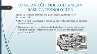 25
UZAKTAN EĞİTİMDE KULLANILAN
BAŞLICA TEKNOLOJİLER
Eğitim ve teknoloji alanında öne çıkan başlıca eğilimler şöyle
özetlenmektedir;
 Bireyler artık istedikleri her zaman ve her yerde öğrenmek ve çalışmak
istemektedirler.
 Kaynakların ve bilgiye ulaşımın bu kadar kolaylaşması eğitimcilerin
öğrenme-öğretim süreçlerindeki rolleri tekrar gözden geçirmelerini
gerektirmektedir.
 