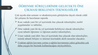 26
ÖĞRENME SÜREÇLERİNDE GELECEKTE ÖNE
ÇIKMASI BEKLENEN TEKNOLOJİLER
Çok sayıda alan uzmanı ve akademisyenin görüşlerine dayalı olarak ciddi
bir çalışma ile hazırlanan raporda
 Kısa vadede yani bir yıl içerisinde öne çıkacak teknolojiler; mobil
uygulamalar ve tabletler,
 Orta vadede yani iki-üç yıl içerisinde belirleyici olacak teknolojiler;
oyun tabanlı öğrenme ve öğrenen analizi teknolojileri,
 Uzun vadede yani dört- beş yıl içerisinde öne çıkacak olan teknolojiler;
mimik tabanlı bilişim ve internet üzerindeki akıllı nesneler olacaktır.
 Uzaktan eğitim kavramı yerine e-eğitim kavramının yakın gelecekte çok
daha yaygın bir biçimde kullanılacağını söyleyebiliriz.
 