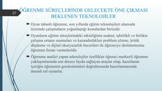 27
ÖĞRENME SÜREÇLERİNDE GELECEKTE ÖNE ÇIKMASI
BEKLENEN TEKNOLOJİLER
 Oyun tabanlı öğrenme, son yıllarda eğitim teknolojileri alanında
üzerinde çalışmaların yoğunlaştığı konulardan birisidir.
 Oyunların eğitim süreçlerindeki etkinliğinin nedeni; işbirlikli ve birlikte
çalışma ortamı sunmaları ve kazandırdıkları problem çözme, kritik
düşünme ve dijital okuryazarlık becerileri ile öğrenciye derinlemesine
öğrenme fırsatı vermeleridir.
 Öğrenme analizi yapan teknolojiler özellikler öğrenci merkezli öğrenme
yaklaşımlarında son derece fayda sağlayan araçlar olup, hazırlanan
içeriğin öğrenenin gereksinimleri doğrultusunda hazırlanmasında
önemli rol oynarlar.
 