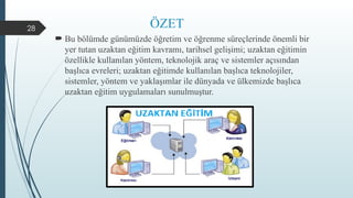 28 ÖZET
 Bu bölümde günümüzde öğretim ve öğrenme süreçlerinde önemli bir
yer tutan uzaktan eğitim kavramı, tarihsel gelişimi; uzaktan eğitimin
özellikle kullanılan yöntem, teknolojik araç ve sistemler açısından
başlıca evreleri; uzaktan eğitimde kullanılan başlıca teknolojiler,
sistemler, yöntem ve yaklaşımlar ile dünyada ve ülkemizde başlıca
uzaktan eğitim uygulamaları sunulmuştur.
 