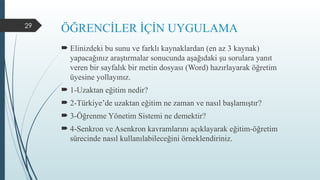 29
ÖĞRENCİLER İÇİN UYGULAMA
 Elinizdeki bu sunu ve farklı kaynaklardan (en az 3 kaynak)
yapacağınız araştırmalar sonucunda aşağıdaki şu sorulara yanıt
veren bir sayfalık bir metin dosyası (Word) hazırlayarak öğretim
üyesine yollayınız.
 1-Uzaktan eğitim nedir?
 2-Türkiye’de uzaktan eğitim ne zaman ve nasıl başlamıştır?
 3-Öğrenme Yönetim Sistemi ne demektir?
 4-Senkron ve Asenkron kavramlarını açıklayarak eğitim-öğretim
sürecinde nasıl kullanılabileceğini örneklendiriniz.
 