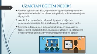 4
 Uzaktan eğitimde ana fikir, öğretmen ve öğrencilerin öğretmen ve
öğrenme sürecinde fiziksel olarak ayrı yerlerde bulunması olduğunu
söyleyebiliriz.
 Ayrı fiziksel mekanlarda bulunarak öğretme ve öğrenme
gerçekleşebilmesi için iletişim teknolojilerine gereksinim vardır.
 Söz konusu teknolojileri kullanabilmek için öğretmenlerin bu
teknolojilerin tekniğini bilmeleri, organize etmeleri ve öğrencilerin
kendi öğretmenlerini nasıl yönlendireceğini bilmeleri gerekir.
UZAKTAN EĞİTİM NEDİR?
 