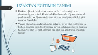 5
UZAKTAN EĞİTİMİN TANIMI
 Uzaktan eğitimin birden çok tanımı vardır. Uzaktan öğrenme
sürecinde öğrenen özelliklerine odaklanılmaktadır. Öğrenenin temel
gereksinimleri ve öğrenen öğrenme sürecini nasıl yönlendirdiği gibi
unsurlar önemlidir.
 Yaygın olarak bu alanda kullanılan diğer bir terim olan e-öğrenme ise
bu hem öğretme hem de öğrenmeye dayalı olduğunu gösterir. Terimin
başında yer alan ‘e’ harfi interneti baz alan tüm elektronik ortamları
kapsar.
 