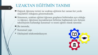 6
UZAKTAN EĞİTİMİN TANIMI
 Dağınık öğrenme terimi ise uzaktan eğitimin her zaman her yerde
ulaşılabilir olduğunu göstermektedir.
 Simonson, uzaktan eğitimi öğrenen grupların birbirinden ayrı olduğu
ve öğrenci, öğretmen kaynaklarının birbirine bağlanmak için iletişim
teknolojisini kullandığı kurumsal ve resmi eğitim olarak tanımlar.
 Bu tanımda;
 Kurumsal yapı
 Etkileşimli telekomünikasyon
 