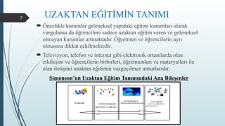 7
 Öncelikle kurumlar geleneksel yapıdaki eğitim kurumları olarak
vurgulansa da öğrencilere sadece uzaktan eğitim veren ve geleneksel
olmayan kurumlar artmaktadır. Öğretmen ve öğrencilerin ayrı
olmasına dikkat çekilmektedir.
 Televizyon, telefon ve internet gibi elektronik ortamlarda olan
etkileşim ve öğrencilerin birbirleri, öğretmenleri ve materyalleri ile
olan iletişimi uzaktan eğitimin vazgeçilmez unsurlarıdır.
Simonson’un Uzaktan Eğitim Tanımındaki Ana Bileşenler
UZAKTAN EĞİTİMİN TANIMI
 