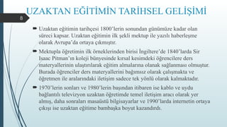 8
UZAKTAN EĞİTİMİN TARİHSEL GELİŞİMİ
 Uzaktan eğitimin tarihçesi 1800’lerin sonundan günümüze kadar olan
süreci kapsar. Uzaktan eğitimin ilk şekli mektup ile yazılı haberleşme
olarak Avrupa’da ortaya çıkmıştır.
 Mektupla öğretimin ilk örneklerinden birisi İngiltere’de 1840’larda Sir
Isaac Pitman’ın koleji bünyesinde kırsal kesimdeki öğrencilere ders
materyallerinin ulaştırılarak eğitim almalarına olanak sağlanması olmuştur.
Burada öğrenciler ders materyallerini bağımsız olarak çalışmakta ve
öğretmen ile aralarındaki iletişim sadece tek yönlü olarak kalmaktadır.
 1970’lerin sonları ve 1980’lerin başından itibaren ise kablo ve uydu
bağlantılı televizyon uzaktan öğretimde temel iletişim aracı olarak yer
almış, daha sonraları masaüstü bilgisayarlar ve 1990’larda internetin ortaya
çıkışı ise uzaktan eğitime bambaşka boyut kazandırdı.
 
