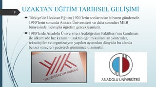 9
UZAKTAN EĞİTİM TARİHSEL GELİŞİMİ
 Türkiye’de Uzaktan Eğitim 1920’lerin sonlarından itibaren gündemdir.
1950’lerin sonunda Ankara Üniversitesi ve daha sonraları MEB
bünyesinde mektupla öğretim gerçekleşmiştir.
 1980’lerde Anadolu Üniversitesi Açıköğretim Fakültesi’nin kurulması
ile ülkemizde hız kazanan uzaktan eğitim kullanılan yöntemler,
teknolojiler ve organizasyon yapıları açısından dünyada bu alanda
benzer süreçleri geçirerek günümüze ulaşmıştır.
 