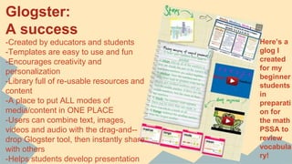 Glogster:
A success
-Created by educators and students
-Templates are easy to use and fun
-Encourages creativity and
personalization
-Library full of re-usable resources and
content
-A place to put ALL modes of
media/content in ONE PLACE
-Users can combine text, images,
videos and audio with the drag-and--
drop Glogster tool, then instantly share
with others
-Helps students develop presentation
Here’s a
glog I
created
for my
beginner
students
in
preparati
on for
the math
PSSA to
review
vocabula
ry!
 