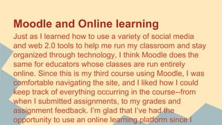 Moodle and Online learning
Just as I learned how to use a variety of social media
and web 2.0 tools to help me run my classroom and stay
organized through technology, I think Moodle does the
same for educators whose classes are run entirely
online. Since this is my third course using Moodle, I was
comfortable navigating the site, and I liked how I could
keep track of everything occurring in the course--from
when I submitted assignments, to my grades and
assignment feedback. I’m glad that I’ve had the
opportunity to use an online learning platform since I
 