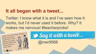 It all began with a tweet...
Twitter: I know what it is and I’ve seen how it
works, but I’d never used it before. Why? It
makes me nervous! #teacherprobs!
@mer9566
 