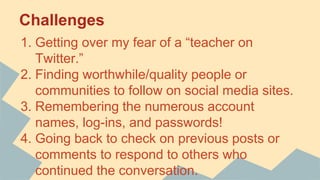 Challenges
1. Getting over my fear of a “teacher on
Twitter.”
2. Finding worthwhile/quality people or
communities to follow on social media sites.
3. Remembering the numerous account
names, log-ins, and passwords!
4. Going back to check on previous posts or
comments to respond to others who
continued the conversation.
 