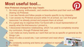 Most useful tool...
How Pinterest changed the way I teach:
1. So many young, enthusiastic, and creative teachers post their work and love
sharing via Pinterest.
2. I can see friends and follow people or boards specific to my interests.
3. I can access my Pinterest account while I’m at school, so I can find great
resources I’ve already pinned and prepare them at school.
4. It’s a great way to organize links I’ve found with a visual representation of
exactly what the link/resource I pinned is.,
5. I discovered interactive notebooking, which I’ve used to completely revamp
my curriculum, through Pinterest last year.
6. I can make as many boards as I want that can be as specific or general as the
things I pin.
7. Since it’s also a social site, I can comment and read others’ comments about
pins.
8. It’s constantly evolving and items are updated or repinned.
9. It’s FREE!
 