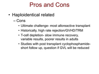 Pros and Cons
• Haploidentical related
– Cons
• Ultimate challenge- most alloreactive transplant
• Historically, high rate rejection/GVHD/TRM
• T-cell depletion- slow immune recovery,
variable results, poorer results in adults
• Studies with post transplant cyclophosphamide-
short follow up, question if GVL will be reduced
 