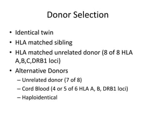 Donor Selection
• Identical twin
• HLA matched sibling
• HLA matched unrelated donor (8 of 8 HLA
A,B,C,DRB1 loci)
• Alternative Donors
– Unrelated donor (7 of 8)
– Cord Blood (4 or 5 of 6 HLA A, B, DRB1 loci)
– Haploidentical
 