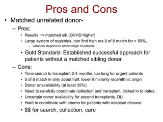 Pros and Cons
• Matched unrelated donor-
– Pros:
• Results ~= matched sib (GVHD higher)
• Large system of registries, can find high res 8 of 8 match for > 50%,
– Chances depend on ethnic origin of patients
• Gold Standard- Established successful approach for
patients without a matched sibling donor
– Cons:
• Time search to transplant 2-4 months, too long for urgent patients
• 8 of 8 match in only about half, lower if minority race/ethnic origin
• Donor unavailability (at least 35%)
• Need to carefully coordinate collection and transplant, locked in to dates,
• Uncertain donor availability for second transplants, DLI
• Hard to coordinate with chemo for patients with relapsed disease
• $$ for search, collection, care
 