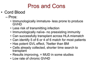 Pros and Cons
• Cord Blood
– Pros:
• Immunologically immature- less prone to produce
GVHD
• Less risk of transmitting infection
• Immunologically naïve- no preexisting immunity
• Can successfully transplant across HLA mismatch
• Can identify 5 of 6 or 4 of 6 match for most patients
• Has potent GVL effect, ?better than BM
• Cells already collected, shorter time search to
transplant
• Results improving, = MUD in some studies
• Low rate of chronic GVHD
 