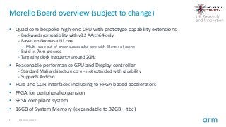 11 2019 Arm Limited
Morello Board overview (subject to change)
• Quad core bespoke high-end CPU with prototype capability extensions
• Backwards compatibility with v8.2 AArch64-only
• Based on Neoverse N1 core
– Multi-issue out-of-order superscalar core with 3 levels of cache
• Build in 7nm process
• Targeting clock frequency around 2GHz
• Reasonable performance GPU and Display controller
• Standard Mali architecture core – not extended with capability
• Supports Android
• PCIe and CCIx interfaces including to FPGA based accelerators
• FPGA for peripheral expansion
• SBSA compliant system
• 16GB of System Memory (expandable to 32GB – tbc)
 