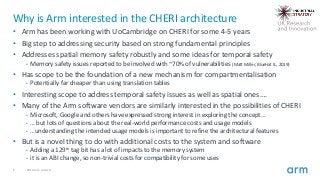 6 2019 Arm Limited
Why is Arm interested in the CHERI architecture
• Arm has been working with UoCambridge on CHERI for some 4-5 years
• Big step to addressing security based on strong fundamental principles
• Addresses spatial memory safety robustly and some ideas for temporal safety
• Memory safety issues reported to be involved with ~70% of vulnerabilities (Matt Miller, BlueHat IL, 2019)
• Has scope to be the foundation of a new mechanism for compartmentalisation
• Potentially far cheaper than using translation tables
• Interesting scope to address temporal safety issues as well as spatial ones….
• Many of the Arm software vendors are similarly interested in the possibilities of CHERI
• Microsoft, Google and others have expressed strong interest in exploring the concept…
• … but lots of questions about the real-world performance costs and usage models
• …understanding the intended usage models is important to refine the architectural features
• But is a novel thing to do with additional costs to the system and software
• Adding a 129th tag bit has a lot of impacts to the memory system
• it is an ABI change, so non-trivial costs for compatibility for some uses
 