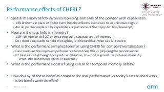 7 2019 Arm Limited
Performance effects of CHERI ?
• Spatial memory safety involves replacing some/all of the pointer with capabilities
• 128-bit items in place of 64-bit items hits the effective cache size to an unknown degree
• Are all pointers replaced by capabilities or just some of them (esp for Java/Javascript)
• How are the tags held in memory?
• 129th bit (similar to ECC) or by carving out a separate area of memory
• Do I need a tag-cache to hold the tag bits, is it hierarchical, what size is it etc etc
• What is the performance implications for using CHERI for compartmentalisation?
• Can I measure the improved performance from doing this vs (ab)using the process model
• If I have more lightweight compartmentalisation, how do I segment my software efficiently
– What is the performance effects of doing this?
• What is the performance cost of using CHERI for temporal memory safety?
• How do any of these benefits compare for real performance vs today’s established ways
• Is the benefit worth the effort?
 
