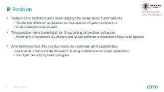 9 2019 Arm Limited
IP Position
• Today’s CPU architectures have largely the same basic functionality
• “Similar but different” approaches to most aspects of system architecture
• Small scale optimisations exist
• This position very beneficial for the porting of system software
• Anything that fundamentally changes the system software architecture is likely to be ignored
• Arm believes that this reality needs to continue with capabilities
• Implication is that we’d like the world’s leading architectures to adopt capabilities
• The Digital Security by Design program
 