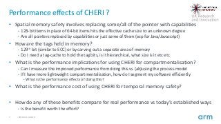 7 2019 Arm Limited
Performance effects of CHERI ?
• Spatial memory safety involves replacing some/all of the pointer with ...