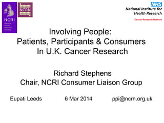 Involving People:
Patients, Participants & Consumers
In U.K. Cancer Research
Richard Stephens
Chair, NCRI Consumer Liaison Group
Eupati Leeds 6 Mar 2014 ppi@ncrn.org.uk
 