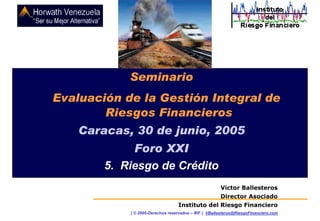 SEMINARIO SOBRE EVALUACIÓS DE LA GESTIÓN INTEGRAL DE RIESGOS FINANCIEROS

Caracas, 30 de junio, 2005

Seminario
Evaluación de la Gestión Integral de
Riesgos Financieros
Caracas, 30 de junio, 2005
Foro XXI
5. Riesgo de Crédito
Victor Ballesteros
Director Asociado
Instituto del Riesgo Financiero
( © 2005-Derechos reservados – IRF ) VBallesteros@RiesgoFinanciero.com

 