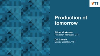 Production of
tomorrow
Riikka Virkkunen
Research Manager, VTT
Olli Saarela
Senior Scientist, VTT
 