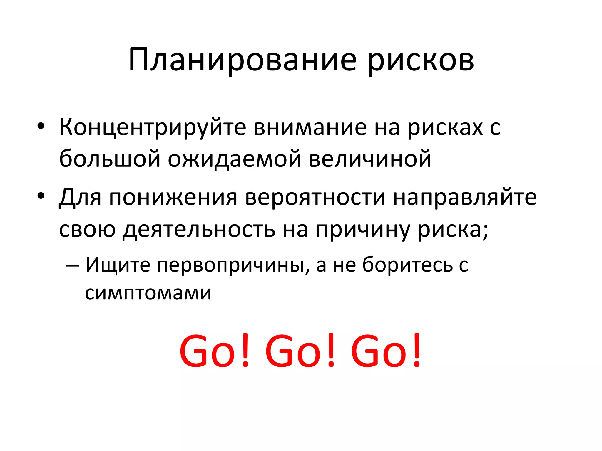 Планирование	
  рисков	
  
•  Концентрируйте	
  внимание	
  на	
  рисках	
  с	
  
   большой	
  ожидаемой	
  величиной	
  
•  Для	
  понижения	
  вероятности	
  направляйте	
  
   свою	
  деятельность	
  на	
  причину	
  риска;	
  
   –  Ищите	
  первопричины,	
  а	
  не	
  боритесь	
  с	
  
      симптомами	
  

                  Go!	
  Go!	
  Go!	
  
 