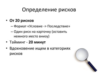 Определение	
  рисков	
  
•  От	
  20	
  рисков	
  	
  
    –  Формат	
  «Условие	
  -­‐>	
  Последствие»	
  
    –  Один	
  риск	
  на	
  карточку	
  (оставить	
  
       немного	
  место	
  внизу)	
  
•  Тайминг	
  -­‐	
  20	
  минут	
  
•  Вдохновение	
  ищем	
  в	
  категориях	
  
   рисков	
  
 