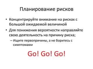 Планирование	
  рисков	
  
•  Концентрируйте	
  внимание	
  на	
  рисках	
  с	
  
   большой	
  ожидаемой	
  величиной	
  
•  Для	
  понижения	
  вероятности	
  направляйте	
  
   свою	
  деятельность	
  на	
  причину	
  риска;	
  
   –  Ищите	
  первопричины,	
  а	
  не	
  боритесь	
  с	
  
      симптомами	
  

                  Go!	
  Go!	
  Go!	
  
 