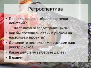 Ретроспектива	
  
•  Правильные	
  ли	
  выбрали	
  карточки	
  
   действий?	
  
   –  Что-­‐то	
  помогло	
  предотвратить	
  риск?	
  
•  Как	
  бы	
  поступили	
  с	
  таким	
  риском	
  на	
  
   настоящем	
  проекте?	
  
•  Дополните	
  несколькими	
  рисками	
  ваш	
  
   реестр	
  рисков	
  
•  Какие	
  действия	
  выберете	
  далее?	
  
•  5	
  минут	
  
 