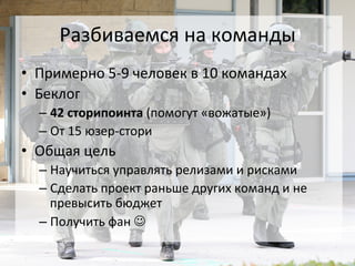 Разбиваемся	
  на	
  команды	
  
•  Примерно	
  5-­‐9	
  человек	
  в	
  10	
  командах	
  
•  Беклог	
  
   –  42	
  сторипоинта	
  (помогут	
  «вожатые»)	
  
   –  От	
  15	
  юзер-­‐стори	
  
•  Общая	
  цель	
  
   –  Научиться	
  управлять	
  релизами	
  и	
  рисками	
  
   –  Сделать	
  проект	
  раньше	
  других	
  команд	
  и	
  не	
  
      превысить	
  бюджет	
  
   –  Получить	
  фан	
  J	
  
 