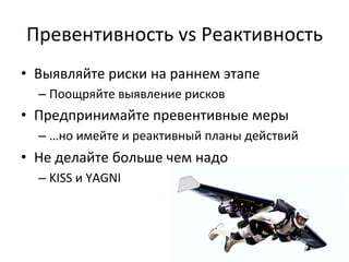 Превентивность	
  vs	
  Реактивность	
  
•  Выявляйте	
  риски	
  на	
  раннем	
  этапе	
  
   –  Поощряйте	
  выявление	
  рисков	
  
•  Предпринимайте	
  превентивные	
  меры	
  
   –  …но	
  имейте	
  и	
  реактивный	
  планы	
  действий	
  
•  Не	
  делайте	
  больше	
  чем	
  надо	
  
   –  KISS	
  и	
  YAGNI	
  
 