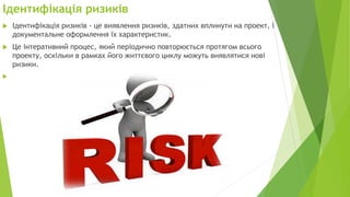 Ідентифікація ризиків
 Ідентифікація ризиків - це виявлення ризиків, здатних вплинути на проект, і
документальне оформлення їх характеристик.
 Це інтеративний процес, який періодично повторюється протягом всього
проекту, оскільки в рамках його життєвого циклу можуть виявлятися нові
ризики.

 
