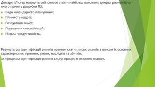 Демарк і Лістер наводять свій список з п'яти найбільш важливих джерел ризиків будь-
якого проекту розробки ПЗ:
 Вади календарного планування;
 Плинність кадрів;
 Роздування вимог;
 Порушення специфікацій;
 Низька продуктивність.
Результатом ідентифікації ризиків повинен стати список ризиків з описом їх основних
характеристик: причини, умови, наслідків та збитків.
За процесом ідентифікації ризиків слідує процес їх якісного аналізу.
 